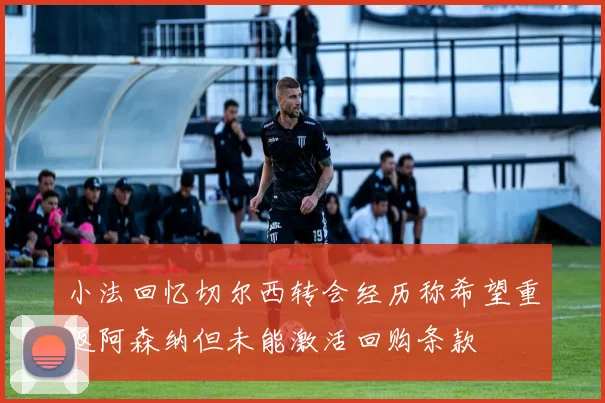 小法回忆切尔西转会经历称希望重返阿森纳但未能激活回购条款
