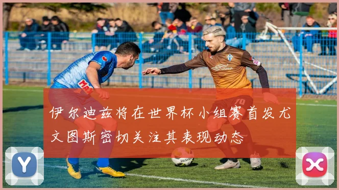 伊尔迪兹将在世界杯小组赛首发尤文图斯密切关注其表现动态