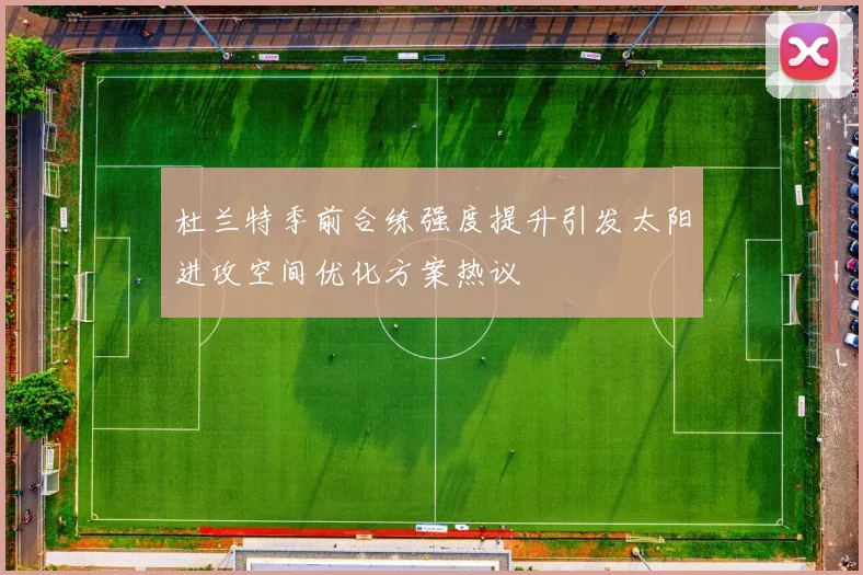 杜兰特季前合练强度提升引发太阳进攻空间优化方案热议