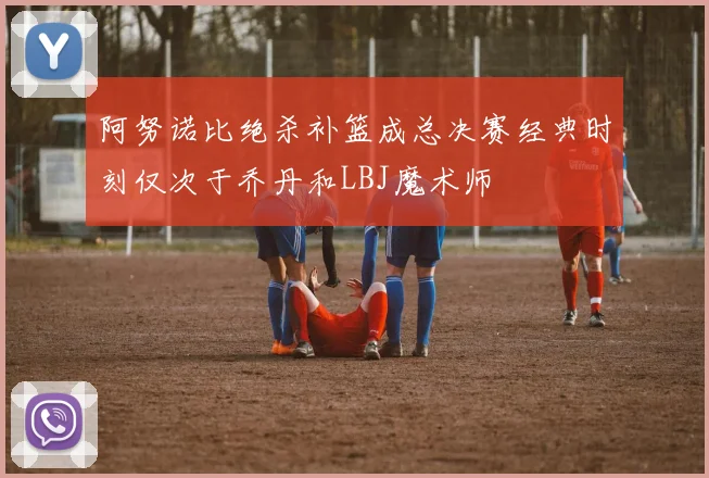 阿努诺比绝杀补篮成总决赛经典时刻仅次于乔丹和LBJ魔术师