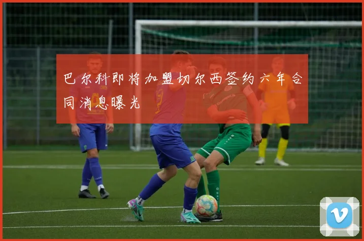 巴尔科即将加盟切尔西签约六年合同消息曝光