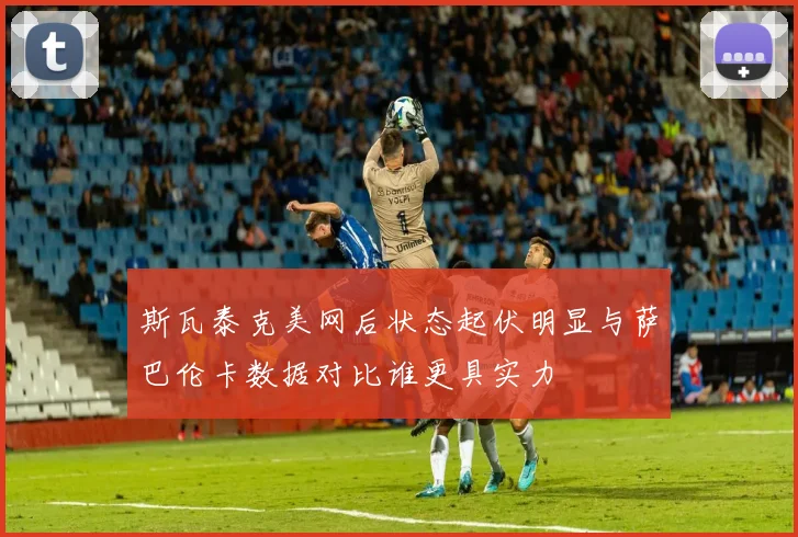 斯瓦泰克美网后状态起伏明显与萨巴伦卡数据对比谁更具实力