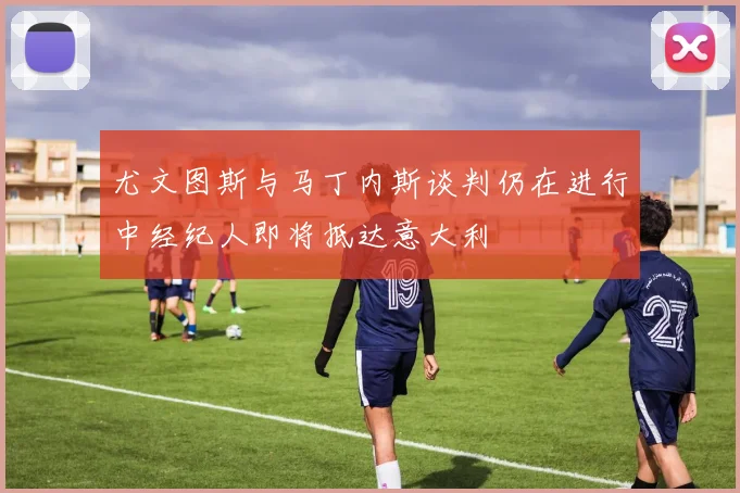 尤文图斯与马丁内斯谈判仍在进行中经纪人即将抵达意大利