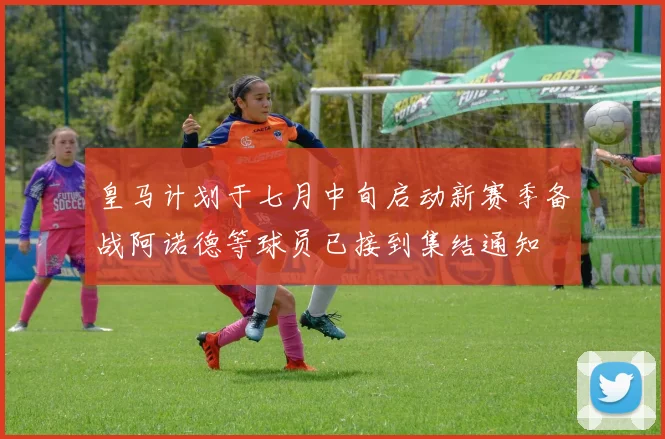 皇马计划于七月中旬启动新赛季备战阿诺德等球员已接到集结通知