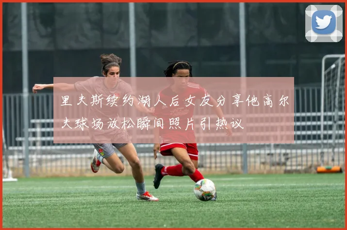 里夫斯续约湖人后女友分享他高尔夫球场放松瞬间照片引热议