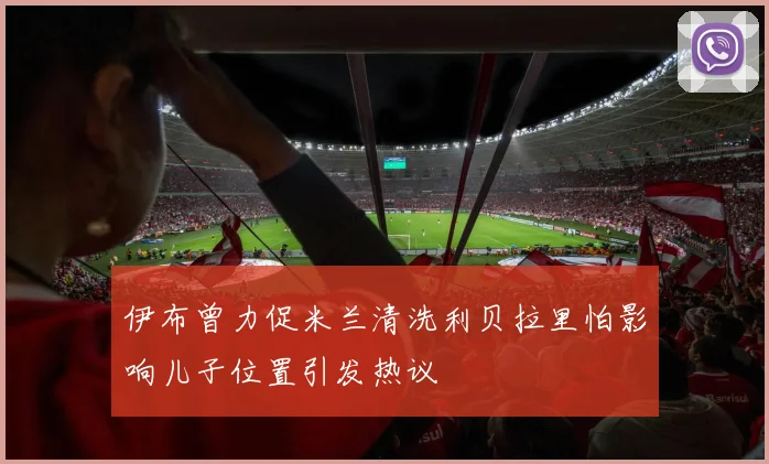 伊布曾力促米兰清洗利贝拉里怕影响儿子位置引发热议