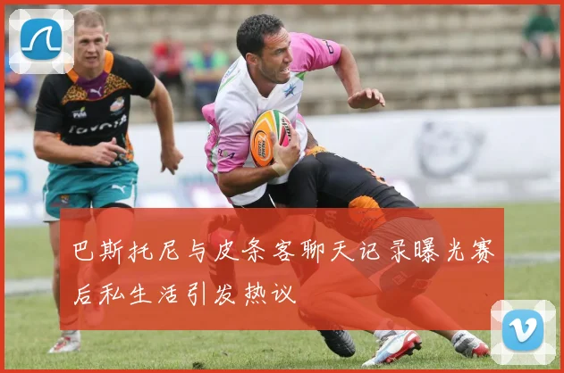 巴斯托尼与皮条客聊天记录曝光赛后私生活引发热议