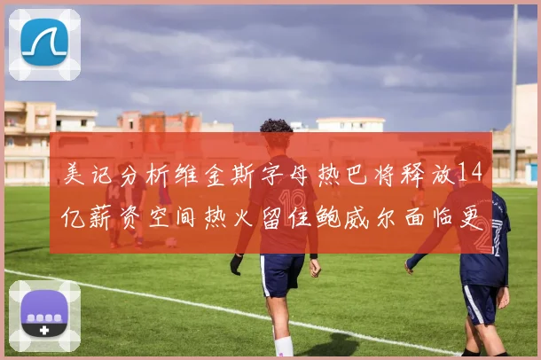 美记分析维金斯字母热巴将释放14亿薪资空间热火留住鲍威尔面临更大挑战