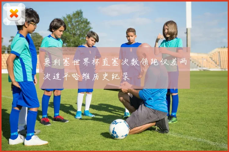 奥利塞世界杯直塞次数领跑仅差两次追平哈维历史纪录