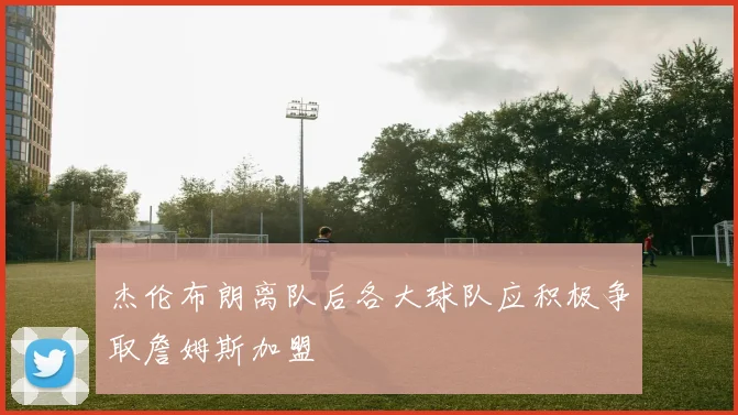 杰伦布朗离队后各大球队应积极争取詹姆斯加盟