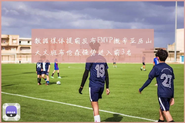 数据媒体提前发布FMVP概率亚历山大文班布伦森强势进入前3名