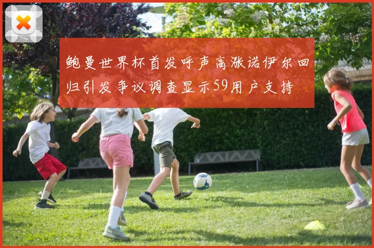 鲍曼世界杯首发呼声高涨诺伊尔回归引发争议调查显示59用户支持