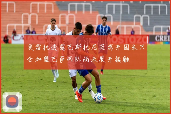 莫雷托透露巴斯托尼若离开国米只会加盟巴萨两队尚未展开接触