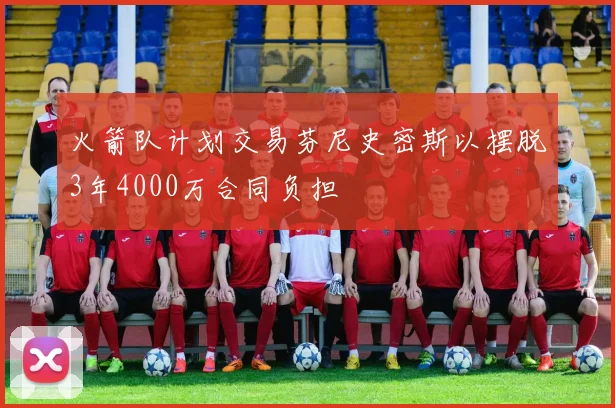 火箭队计划交易芬尼史密斯以摆脱3年4000万合同负担