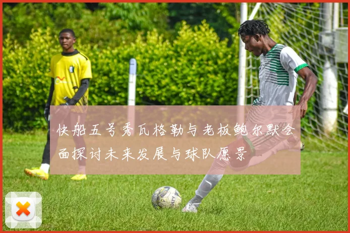 快船五号秀瓦格勒与老板鲍尔默会面探讨未来发展与球队愿景
