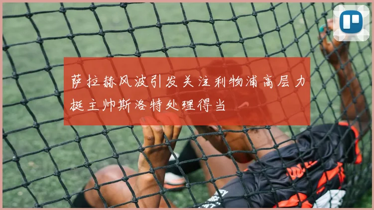 萨拉赫风波引发关注利物浦高层力挺主帅斯洛特处理得当