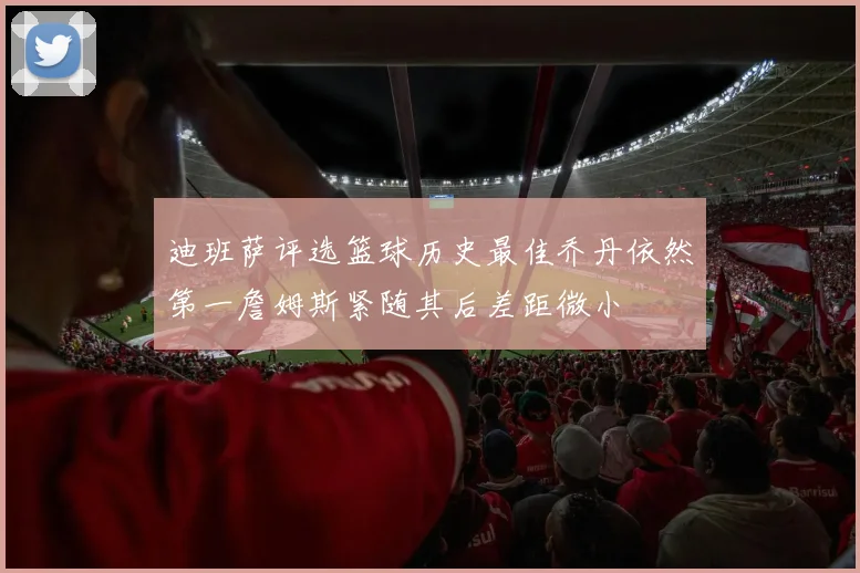 迪班萨评选篮球历史最佳乔丹依然第一詹姆斯紧随其后差距微小