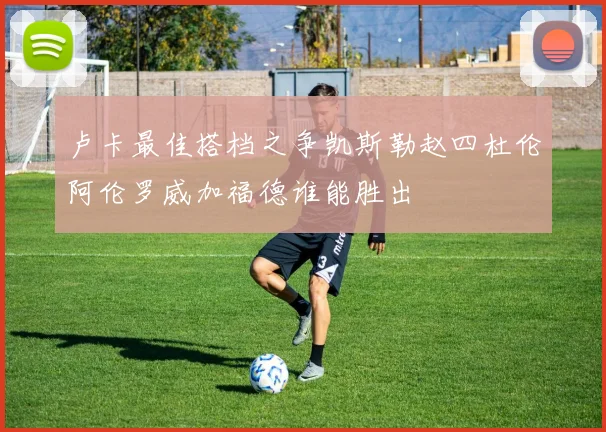 卢卡最佳搭档之争凯斯勒赵四杜伦阿伦罗威加福德谁能胜出