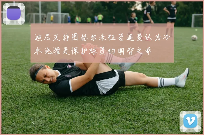迪尼支持图赫尔未征召道曼认为冷水浇灌是保护球员的明智之举