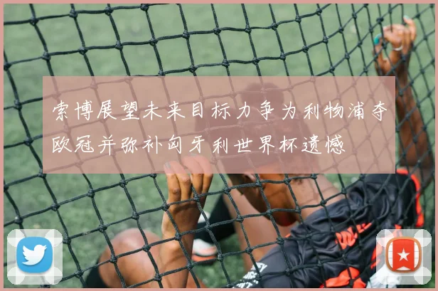 索博展望未来目标力争为利物浦夺欧冠并弥补匈牙利世界杯遗憾