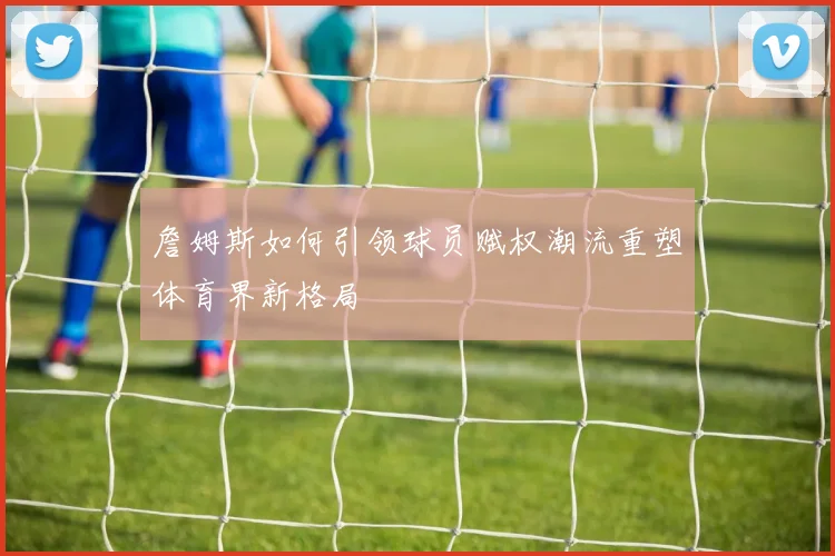 詹姆斯如何引领球员赋权潮流重塑体育界新格局