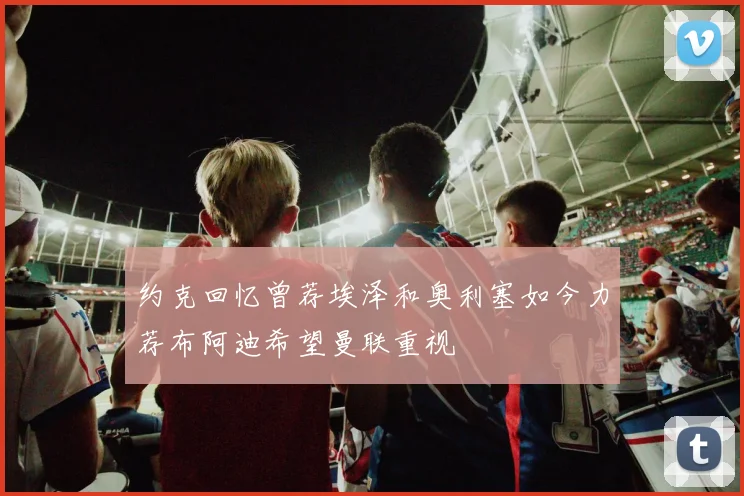 约克回忆曾荐埃泽和奥利塞如今力荐布阿迪希望曼联重视