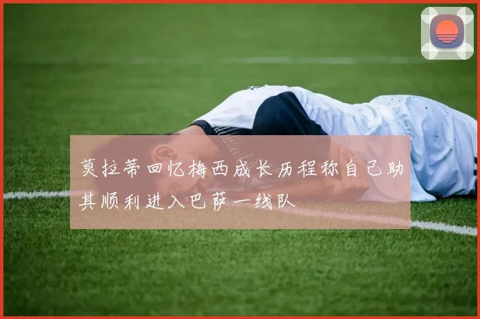 莫拉蒂回忆梅西成长历程称自己助其顺利进入巴萨一线队