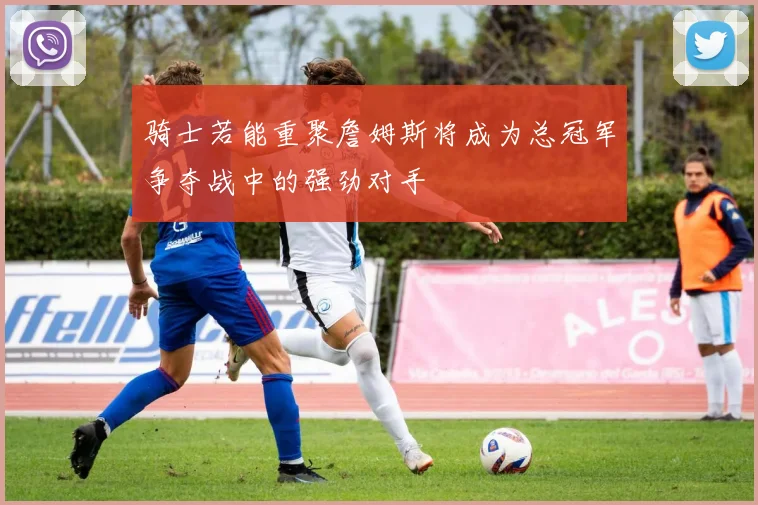 骑士若能重聚詹姆斯将成为总冠军争夺战中的强劲对手