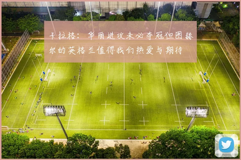 卡拉格：华丽进攻未必夺冠但图赫尔的英格兰值得我们热爱与期待