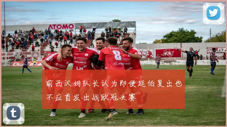 前西汉姆队长认为即便廷伯复出也不应首发出战欧冠决赛