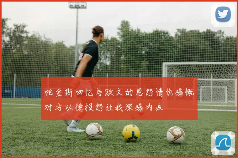 帕金斯回忆与欧文的恩怨情仇感慨对方以德报怨让我深感内疚