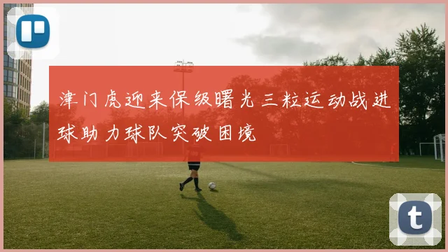 津门虎迎来保级曙光三粒运动战进球助力球队突破困境