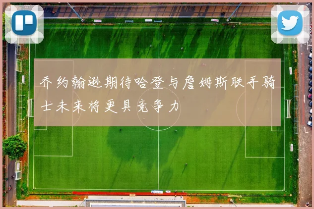 乔约翰逊期待哈登与詹姆斯联手骑士未来将更具竞争力