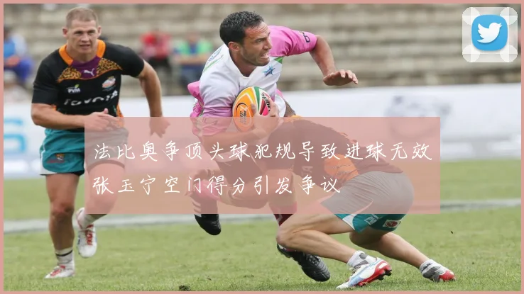 法比奥争顶头球犯规导致进球无效张玉宁空门得分引发争议