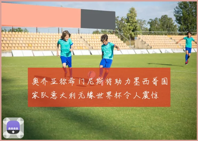 奥乔亚称希门尼斯将助力墨西哥国家队意大利无缘世界杯令人震惊