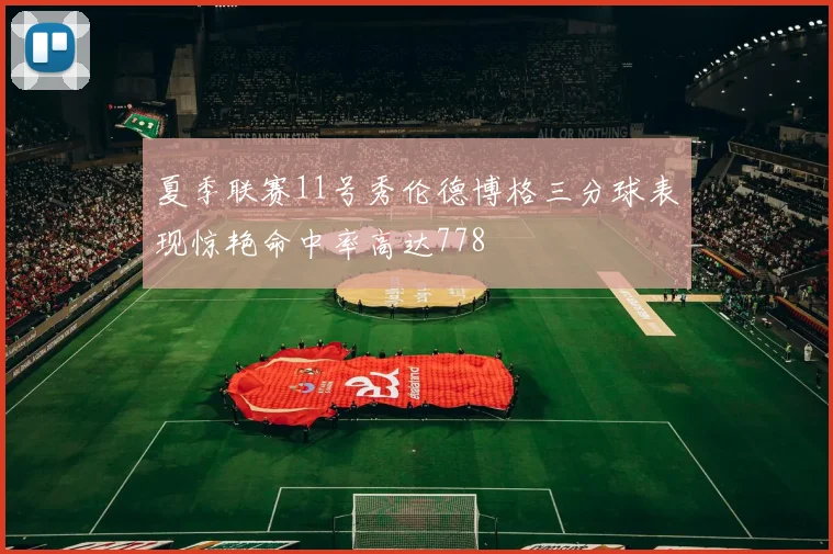 夏季联赛11号秀伦德博格三分球表现惊艳命中率高达778