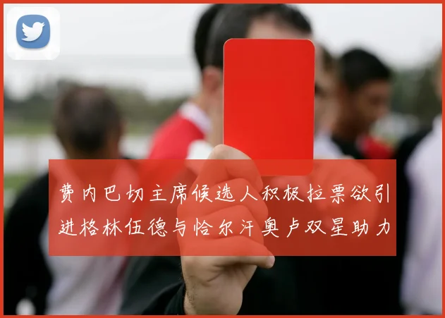 费内巴切主席候选人积极拉票欲引进格林伍德与恰尔汗奥卢双星助力球队