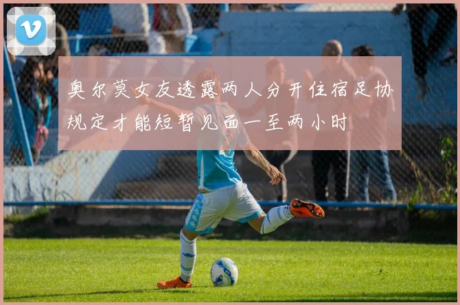 奥尔莫女友透露两人分开住宿足协规定才能短暂见面一至两小时